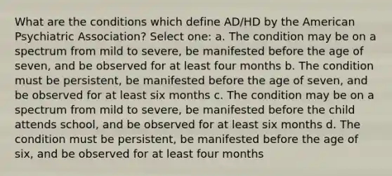 What are the conditions which define AD/HD by the American Psychiatric Association? Select one: a. The condition may be on a spectrum from mild to severe, be manifested before the age of seven, and be observed for at least four months b. The condition must be persistent, be manifested before the age of seven, and be observed for at least six months c. The condition may be on a spectrum from mild to severe, be manifested before the child attends school, and be observed for at least six months d. The condition must be persistent, be manifested before the age of six, and be observed for at least four months