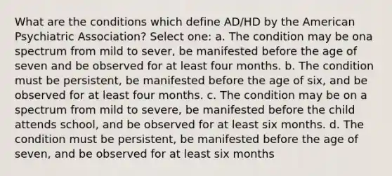 What are the conditions which define AD/HD by the American Psychiatric Association? Select one: a. The condition may be ona spectrum from mild to sever, be manifested before the age of seven and be observed for at least four months. b. The condition must be persistent, be manifested before the age of six, and be observed for at least four months. c. The condition may be on a spectrum from mild to severe, be manifested before the child attends school, and be observed for at least six months. d. The condition must be persistent, be manifested before the age of seven, and be observed for at least six months