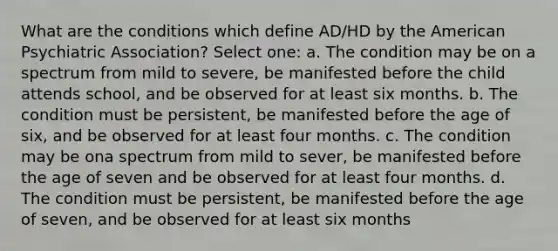 What are the conditions which define AD/HD by the American Psychiatric Association? Select one: a. The condition may be on a spectrum from mild to severe, be manifested before the child attends school, and be observed for at least six months. b. The condition must be persistent, be manifested before the age of six, and be observed for at least four months. c. The condition may be ona spectrum from mild to sever, be manifested before the age of seven and be observed for at least four months. d. The condition must be persistent, be manifested before the age of seven, and be observed for at least six months