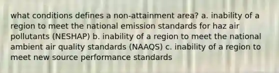 what conditions defines a non-attainment area? a. inability of a region to meet the national emission standards for haz air pollutants (NESHAP) b. inability of a region to meet the national ambient air quality standards (NAAQS) c. inability of a region to meet new source performance standards