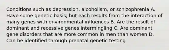 Conditions such as depression, alcoholism, or schizophrenia A. Have some genetic basis, but each results from the interaction of many genes with environmental influences B. Are the result of dominant and recessive genes intermingling C. Are dominant gene disorders that are more common in men than women D. Can be identified through prenatal genetic testing