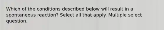 Which of the conditions described below will result in a spontaneous reaction? Select all that apply. Multiple select question.