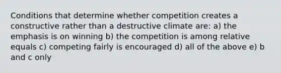 Conditions that determine whether competition creates a constructive rather than a destructive climate are: a) the emphasis is on winning b) the competition is among relative equals c) competing fairly is encouraged d) all of the above e) b and c only