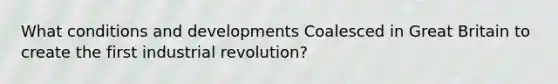 What conditions and developments Coalesced in Great Britain to create the first industrial revolution?