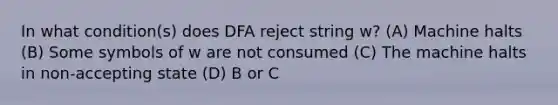 In what condition(s) does DFA reject string w? (A) Machine halts (B) Some symbols of w are not consumed (C) The machine halts in non-accepting state (D) B or C