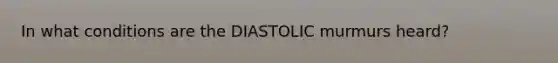 In what conditions are the DIASTOLIC murmurs heard?