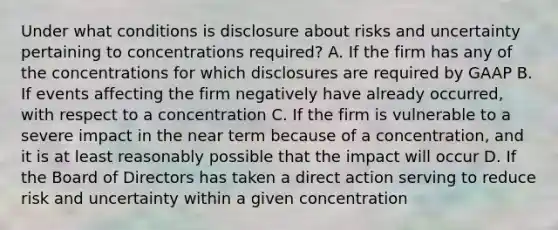 Under what conditions is disclosure about risks and uncertainty pertaining to concentrations required? A. If the firm has any of the concentrations for which disclosures are required by GAAP B. If events affecting the firm negatively have already occurred, with respect to a concentration C. If the firm is vulnerable to a severe impact in the near term because of a concentration, and it is at least reasonably possible that the impact will occur D. If the Board of Directors has taken a direct action serving to reduce risk and uncertainty within a given concentration