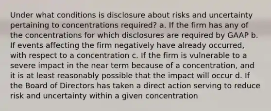 Under what conditions is disclosure about risks and uncertainty pertaining to concentrations required? a. If the firm has any of the concentrations for which disclosures are required by GAAP b. If events affecting the firm negatively have already occurred, with respect to a concentration c. If the firm is vulnerable to a severe impact in the near term because of a concentration, and it is at least reasonably possible that the impact will occur d. If the Board of Directors has taken a direct action serving to reduce risk and uncertainty within a given concentration