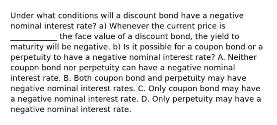 Under what conditions will a discount bond have a negative nominal interest​ rate? a) Whenever the current price is ____________ the face value of a discount​ bond, the yield to maturity will be negative. b) Is it possible for a coupon bond or a perpetuity to have a negative nominal interest​ rate? A. Neither coupon bond nor perpetuity can have a negative nominal interest rate. B. Both coupon bond and perpetuity may have negative nominal interest rates. C. Only coupon bond may have a negative nominal interest rate. D. Only perpetuity may have a negative nominal interest rate.