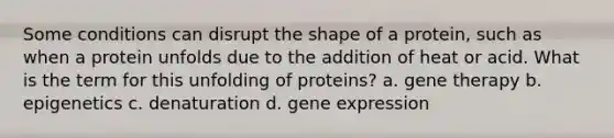 Some conditions can disrupt the shape of a protein, such as when a protein unfolds due to the addition of heat or acid. What is the term for this unfolding of proteins? a. gene therapy b. epigenetics c. denaturation d. gene expression