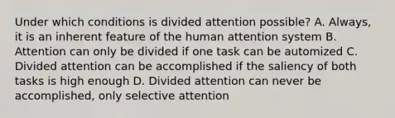 Under which conditions is divided attention possible? A. Always, it is an inherent feature of the human attention system B. Attention can only be divided if one task can be automized C. Divided attention can be accomplished if the saliency of both tasks is high enough D. Divided attention can never be accomplished, only selective attention