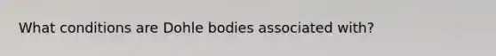 What conditions are Dohle bodies associated with?