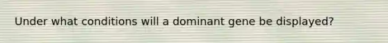 Under what conditions will a dominant gene be displayed?