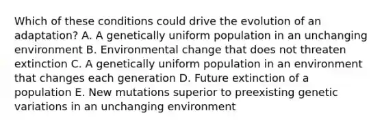 Which of these conditions could drive the evolution of an adaptation? A. A genetically uniform population in an unchanging environment B. Environmental change that does not threaten extinction C. A genetically uniform population in an environment that changes each generation D. Future extinction of a population E. New mutations superior to preexisting genetic variations in an unchanging environment