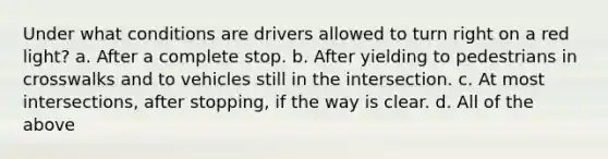 Under what conditions are drivers allowed to turn right on a red light? a. After a complete stop. b. After yielding to pedestrians in crosswalks and to vehicles still in the intersection. c. At most intersections, after stopping, if the way is clear. d. All of the above