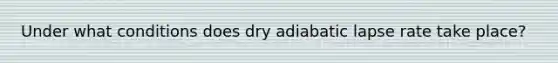 Under what conditions does dry adiabatic lapse rate take place?