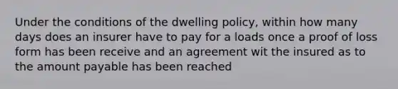 Under the conditions of the dwelling policy, within how many days does an insurer have to pay for a loads once a proof of loss form has been receive and an agreement wit the insured as to the amount payable has been reached