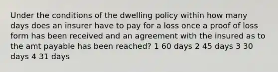 Under the conditions of the dwelling policy within how many days does an insurer have to pay for a loss once a proof of loss form has been received and an agreement with the insured as to the amt payable has been reached? 1 60 days 2 45 days 3 30 days 4 31 days