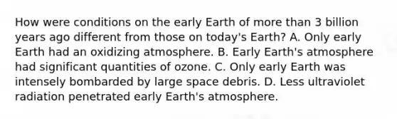 How were conditions on the early Earth of <a href='https://www.questionai.com/knowledge/keWHlEPx42-more-than' class='anchor-knowledge'>more than</a> 3 billion years ago different from those on today's Earth? A. Only early Earth had an oxidizing atmosphere. B. Early <a href='https://www.questionai.com/knowledge/kRonPjS5DU-earths-atmosphere' class='anchor-knowledge'>earth's atmosphere</a> had significant quantities of ozone. C. Only early Earth was intensely bombarded by large space debris. D. Less ultraviolet radiation penetrated early Earth's atmosphere.