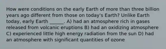 How were conditions on the early Earth of more than three billion years ago different from those on today's Earth? Unlike Earth today, early Earth ______. A) had an atmosphere rich in gases released from volcanic eruptions B) had an oxidizing atmosphere C) experienced little high energy radiation from the sun D) had an atmosphere with significant quantities of ozone