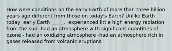 How were conditions on the early Earth of more than three billion years ago different from those on today's Earth? Unlike Earth today, early Earth _____. -experienced little high energy radiation from the sun -had an atmosphere with significant quantities of ozone - had an oxidizing atmosphere -had an atmosphere rich in gases released from volcanic eruptions