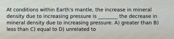 At conditions within Earth's mantle, the increase in mineral density due to increasing pressure is ________ the decrease in mineral density due to increasing pressure. A) greater than B) less than C) equal to D) unrelated to