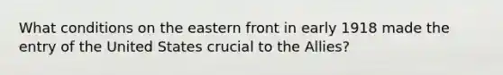 What conditions on the eastern front in early 1918 made the entry of the United States crucial to the Allies?