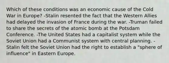 Which of these conditions was an economic cause of the Cold War in Europe? -Stalin resented the fact that the Western Allies had delayed the invasion of France during the war. -Truman failed to share the secrets of the atomic bomb at the Potsdam Conference. -The United States had a capitalist system while the Soviet Union had a Communist system with central planning. -Stalin felt the Soviet Union had the right to establish a "sphere of influence" in Eastern Europe.