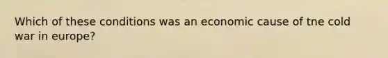 Which of these conditions was an economic cause of tne cold war in europe?