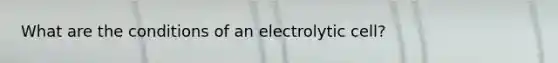 What are the conditions of an electrolytic cell?