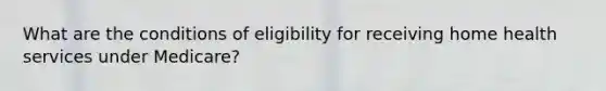 What are the conditions of eligibility for receiving home health services under Medicare?