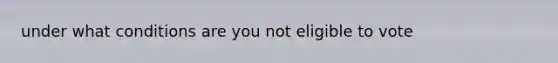 under what conditions are you not eligible to vote