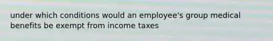 under which conditions would an employee's group medical benefits be exempt from income taxes