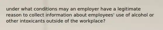 under what conditions may an employer have a legitimate reason to collect information about employees' use of alcohol or other intoxicants outside of the workplace?