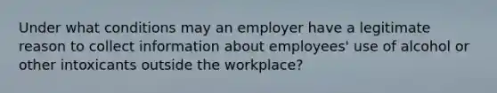 Under what conditions may an employer have a legitimate reason to collect information about employees' use of alcohol or other intoxicants outside the workplace?