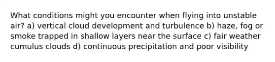What conditions might you encounter when flying into unstable air? a) vertical cloud development and turbulence b) haze, fog or smoke trapped in shallow layers near the surface c) fair weather cumulus clouds d) continuous precipitation and poor visibility