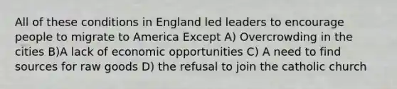 All of these conditions in England led leaders to encourage people to migrate to America Except A) Overcrowding in the cities B)A lack of economic opportunities C) A need to find sources for raw goods D) the refusal to join the catholic church