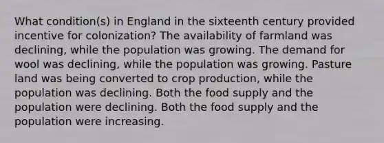 What condition(s) in England in the sixteenth century provided incentive for colonization? The availability of farmland was declining, while the population was growing. The demand for wool was declining, while the population was growing. Pasture land was being converted to crop production, while the population was declining. Both the food supply and the population were declining. Both the food supply and the population were increasing.