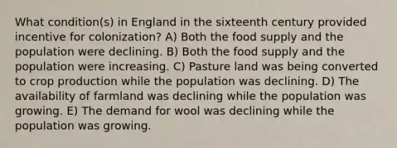 What condition(s) in England in the sixteenth century provided incentive for colonization? A) Both the food supply and the population were declining. B) Both the food supply and the population were increasing. C) Pasture land was being converted to crop production while the population was declining. D) The availability of farmland was declining while the population was growing. E) The demand for wool was declining while the population was growing.