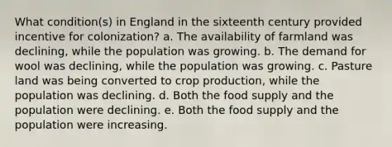 What condition(s) in England in the sixteenth century provided incentive for colonization? a. The availability of farmland was declining, while the population was growing. b. The demand for wool was declining, while the population was growing. c. Pasture land was being converted to crop production, while the population was declining. d. Both the food supply and the population were declining. e. Both the food supply and the population were increasing.