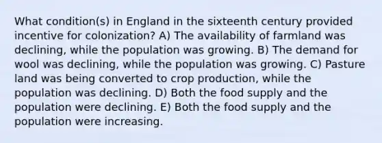 What condition(s) in England in the sixteenth century provided incentive for colonization? A) The availability of farmland was declining, while the population was growing. B) The demand for wool was declining, while the population was growing. C) Pasture land was being converted to crop production, while the population was declining. D) Both the food supply and the population were declining. E) Both the food supply and the population were increasing.