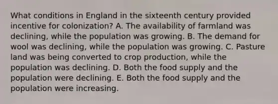 What conditions in England in the sixteenth century provided incentive for colonization? A. The availability of farmland was declining, while the population was growing. B. The demand for wool was declining, while the population was growing. C. Pasture land was being converted to crop production, while the population was declining. D. Both the food supply and the population were declining. E. Both the food supply and the population were increasing.