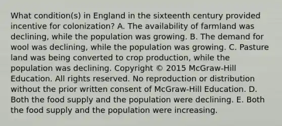 What condition(s) in England in the sixteenth century provided incentive for colonization? A. The availability of farmland was declining, while the population was growing. B. The demand for wool was declining, while the population was growing. C. Pasture land was being converted to crop production, while the population was declining. Copyright © 2015 McGraw-Hill Education. All rights reserved. No reproduction or distribution without the prior written consent of McGraw-Hill Education. D. Both the food supply and the population were declining. E. Both the food supply and the population were increasing.