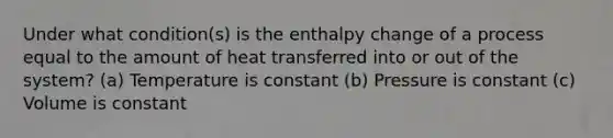 Under what condition(s) is the enthalpy change of a process equal to the amount of heat transferred into or out of the system? (a) Temperature is constant (b) Pressure is constant (c) Volume is constant