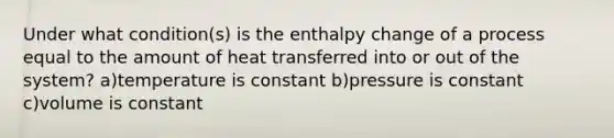 Under what condition(s) is the enthalpy change of a process equal to the amount of heat transferred into or out of the system? a)temperature is constant b)pressure is constant c)volume is constant