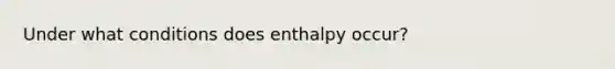 Under what conditions does enthalpy occur?