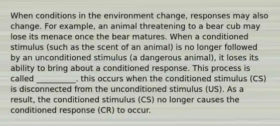 When conditions in the environment change, responses may also change. For example, an animal threatening to a bear cub may lose its menace once the bear matures. When a conditioned stimulus (such as the scent of an animal) is no longer followed by an unconditioned stimulus (a dangerous animal), it loses its ability to bring about a conditioned response. This process is called __________. this occurs when the conditioned stimulus (CS) is disconnected from the unconditioned stimulus (US). As a result, the conditioned stimulus (CS) no longer causes the conditioned response (CR) to occur.