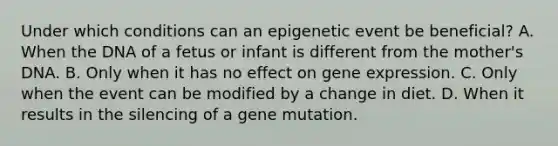 Under which conditions can an epigenetic event be beneficial? A. When the DNA of a fetus or infant is different from the mother's DNA. B. Only when it has no effect on <a href='https://www.questionai.com/knowledge/kFtiqWOIJT-gene-expression' class='anchor-knowledge'>gene expression</a>. C. Only when the event can be modified by a change in diet. D. When it results in the silencing of a gene mutation.