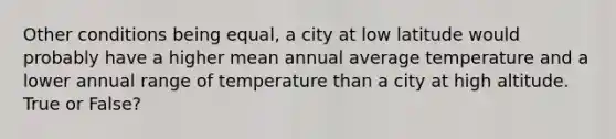 Other conditions being equal, a city at low latitude would probably have a higher mean annual average temperature and a lower annual range of temperature than a city at high altitude. True or False?