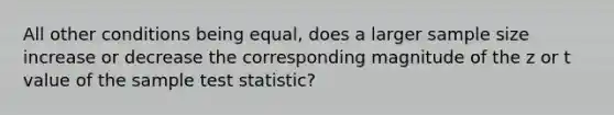 All other conditions being equal, does a larger sample size increase or decrease the corresponding magnitude of the z or t value of the sample test statistic?